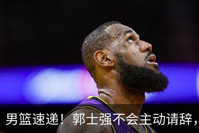 男篮速递！郭士强不会主动请辞，崔永熙承认打不过，胡明轩深夜发声